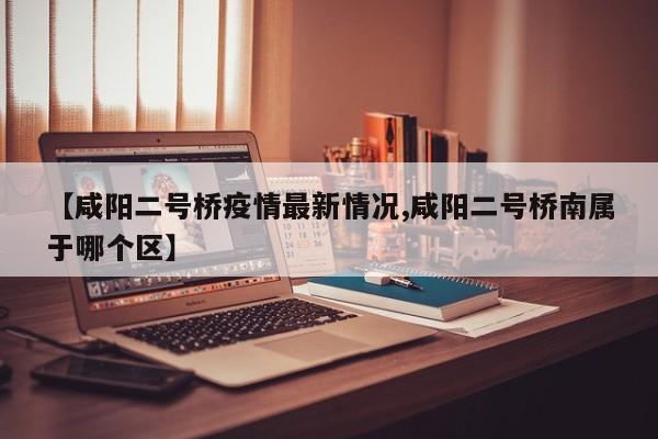 【咸阳二号桥疫情最新情况,咸阳二号桥南属于哪个区】