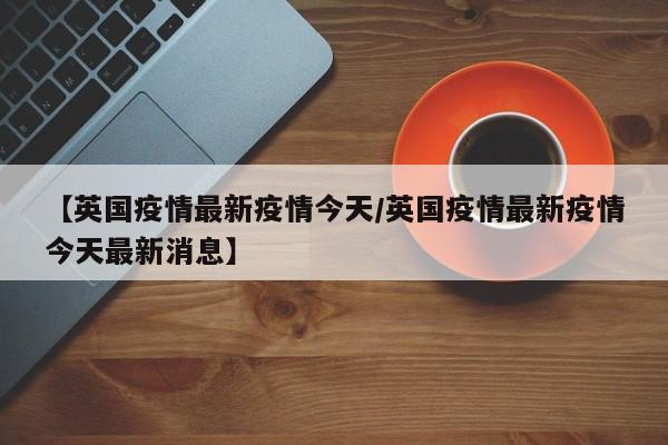 【英国疫情最新疫情今天／英国疫情最新疫情今天最新消息】