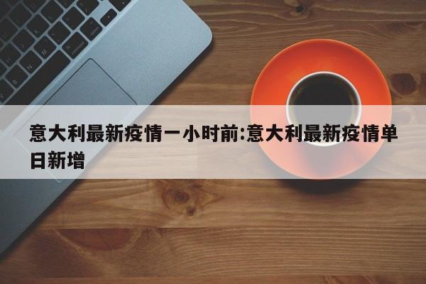 意大利最新疫情一小时前：意大利最新疫情单日新增