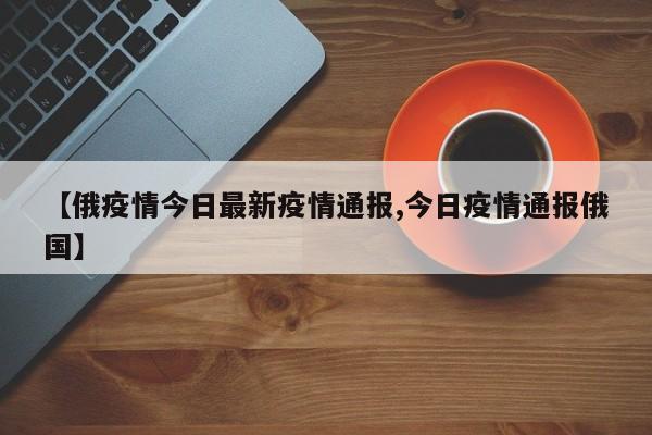 【俄疫情今日最新疫情通报,今日疫情通报俄国】