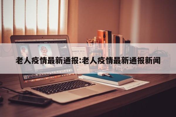 老人疫情最新通报：老人疫情最新通报新闻
