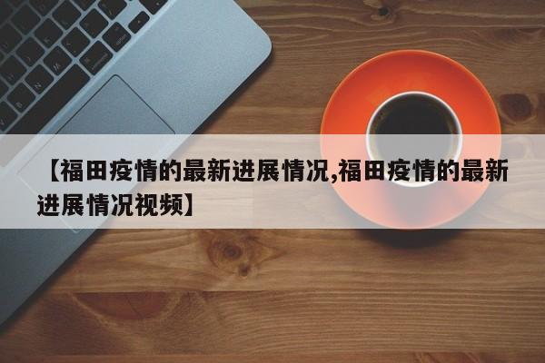 【福田疫情的最新进展情况,福田疫情的最新进展情况视频】