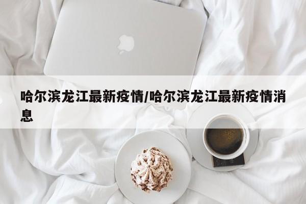 哈尔滨龙江最新疫情／哈尔滨龙江最新疫情消息