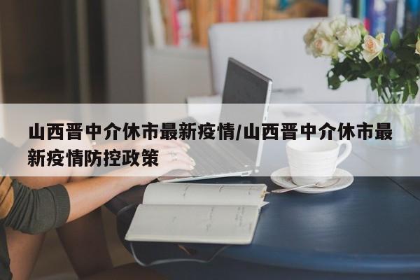 山西晋中介休市最新疫情／山西晋中介休市最新疫情防控政策