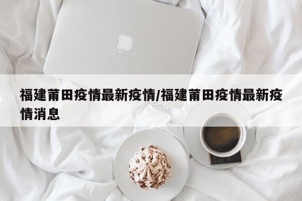 福建莆田疫情最新疫情／福建莆田疫情最新疫情消息