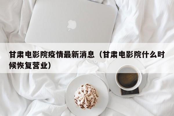 甘肃电影院疫情最新消息（甘肃电影院什么时候恢复营业）