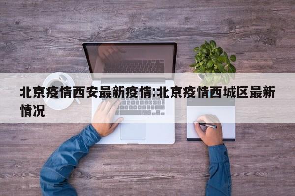 北京疫情西安最新疫情：北京疫情西城区最新情况