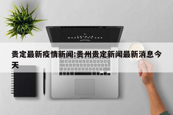 贵定最新疫情新闻：贵州贵定新闻最新消息今天