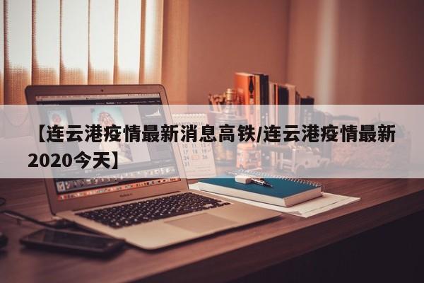 【连云港疫情最新消息高铁／连云港疫情最新2020今天】