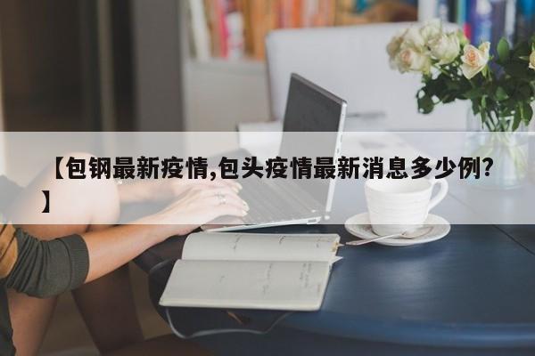 【包钢最新疫情,包头疫情最新消息多少例？】