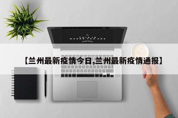 【兰州最新疫情今日,兰州最新疫情通报】