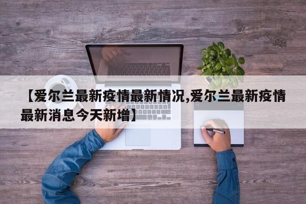 【爱尔兰最新疫情最新情况,爱尔兰最新疫情最新消息今天新增】