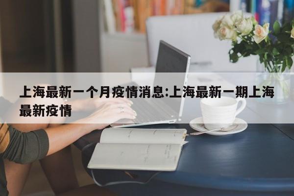 上海最新一个月疫情消息：上海最新一期上海最新疫情