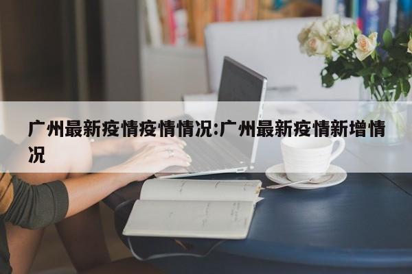 广州最新疫情疫情情况：广州最新疫情新增情况