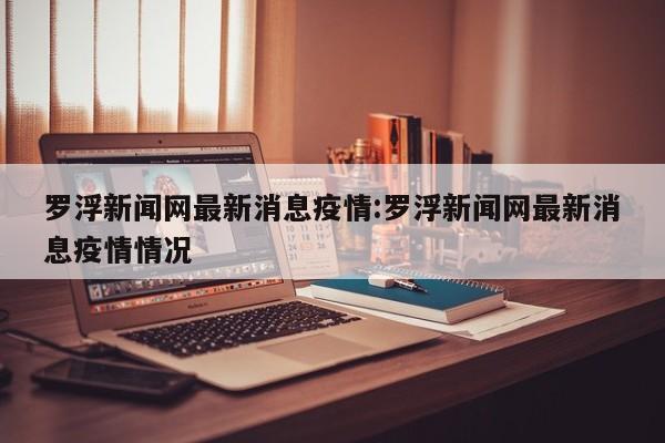 罗浮新闻网最新消息疫情：罗浮新闻网最新消息疫情情况