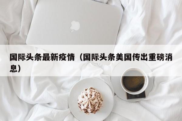 国际头条最新疫情（国际头条美国传出重磅消息）