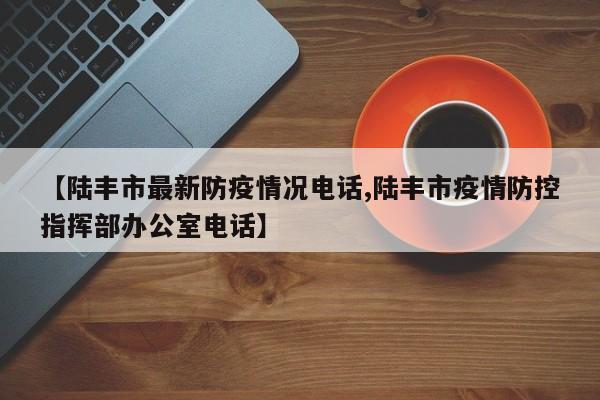 【陆丰市最新防疫情况电话,陆丰市疫情防控指挥部办公室电话】