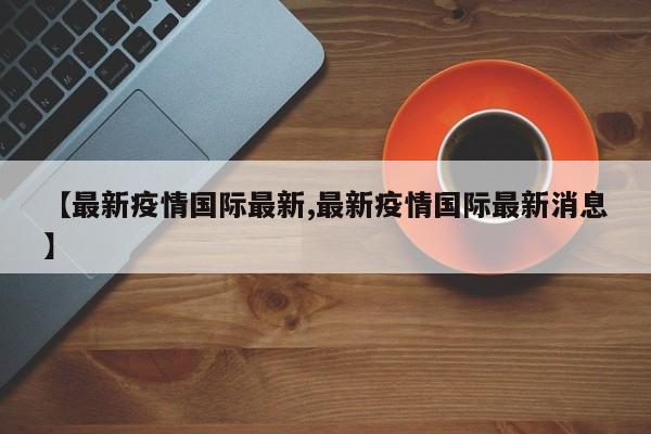 【最新疫情国际最新,最新疫情国际最新消息】