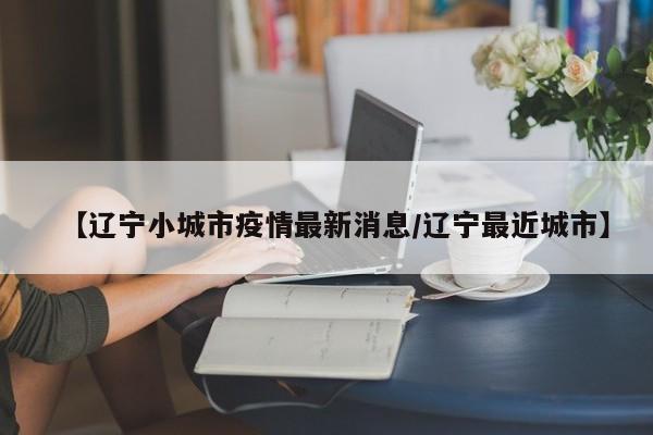 【辽宁小城市疫情最新消息／辽宁最近城市】