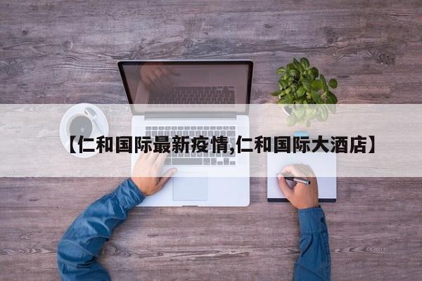 【仁和国际最新疫情,仁和国际大酒店】