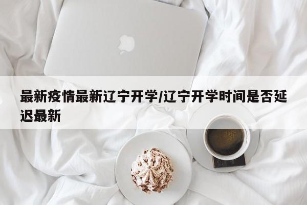 最新疫情最新辽宁开学／辽宁开学时间是否延迟最新