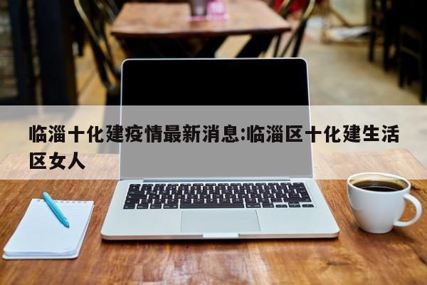 临淄十化建疫情最新消息：临淄区十化建生活区女人
